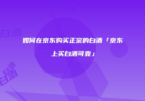 如何在京东购买正宗的白酒「京东上买白酒可靠」