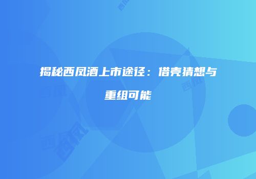 揭秘西凤酒上市途径：借壳猜想与重组可能