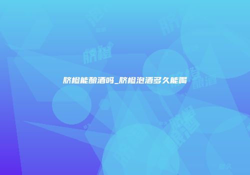 脐橙能酿酒吗_脐橙泡酒多久能喝