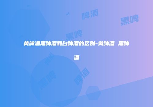 黄啤酒黑啤酒和白啤酒的区别-黄啤酒 黑啤酒