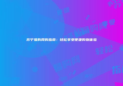 苏宁易购网购指南：轻松享受便捷购物体验