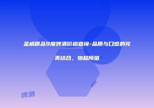 金威精品9度啤酒价格查询-品质与口感的完美结合，物超所值