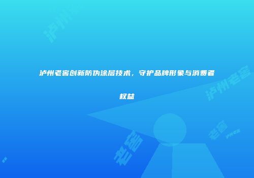 泸州老窖创新防伪涂层技术，守护品牌形象与消费者权益