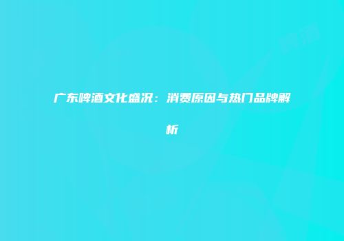 广东啤酒文化盛况：消费原因与热门品牌解析