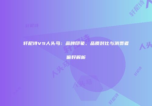 轩尼诗VS人头马：品牌印象、品质对比与消费者偏好解析