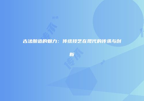 古法酿造的魅力：传统技艺在现代的传承与创新