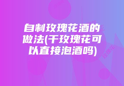 自制玫瑰花酒的做法(干玫瑰花可以直接泡酒吗)