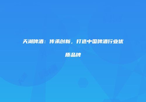 天湖啤酒：传承创新，打造中国啤酒行业优质品牌