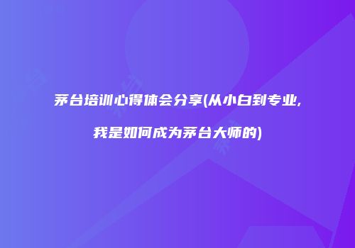 茅台培训心得体会分享(从小白到专业,我是如何成为茅台大师的)