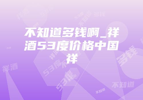 不知道多钱啊_祥酒53度价格中国祥