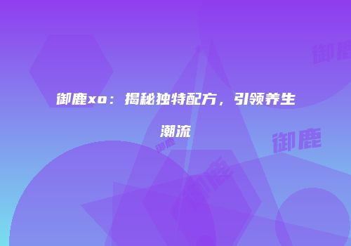 御鹿xo：揭秘独特配方，引领养生潮流