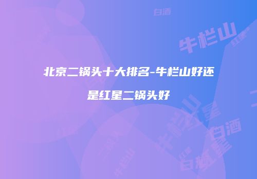 北京二锅头十大排名-牛栏山好还是红星二锅头好