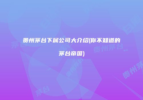 贵州茅台下属公司大介绍(你不知道的茅台帝国)