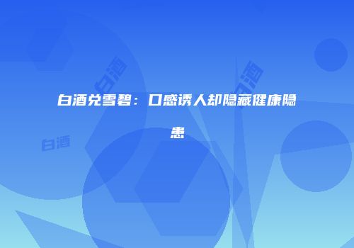 白酒兑雪碧：口感诱人却隐藏健康隐患