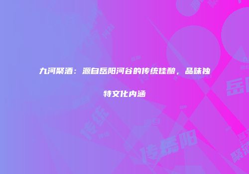 九河聚酒：源自岳阳河谷的传统佳酿，品味独特文化内涵