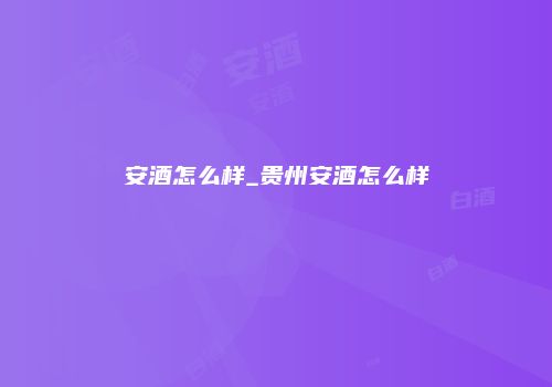 安酒怎么样_贵州安酒怎么样