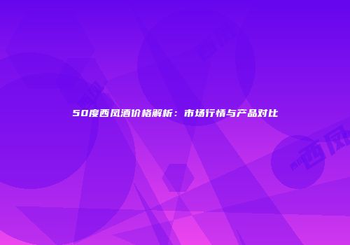 50度西凤酒价格解析：市场行情与产品对比
