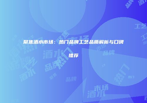 聚焦酒水市场：热门品牌工艺品质解析与口碑推荐