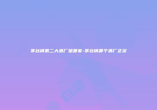 茅台镇第二大酒厂是哪家-茅台镇哪个酒厂正宗
