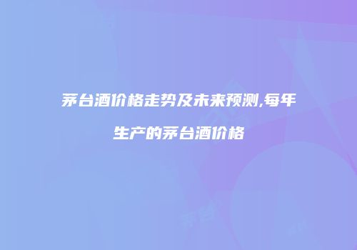 茅台酒价格走势及未来预测,每年生产的茅台酒价格