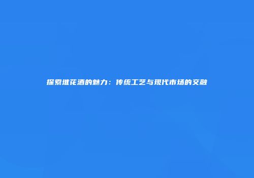探索堆花酒的魅力：传统工艺与现代市场的交融
