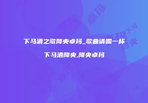 下马酒之歌降央卓玛_歌曲请喝一杯下马酒降央,降央卓玛