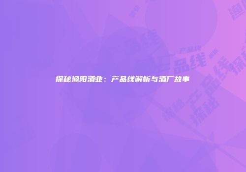 探秘渔阳酒业：产品线解析与酒厂故事