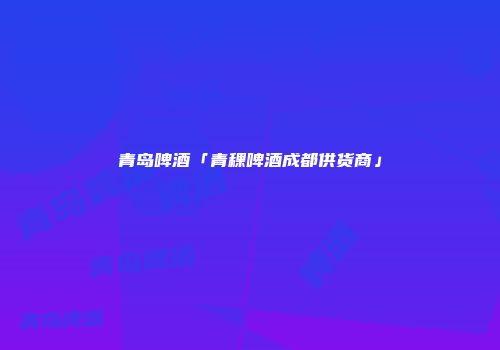青岛啤酒「青稞啤酒成都供货商」