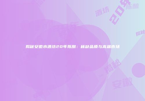 揭秘安徽水酒坊20年陈酿：稀缺品质与高端市场