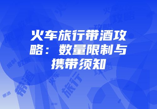 火车旅行带酒攻略：数量限制与携带须知