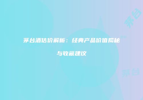茅台酒估价解析：经典产品价值揭秘与收藏建议