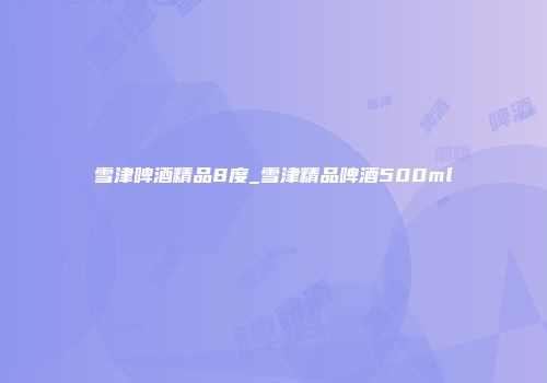 雪津啤酒精品8度_雪津精品啤酒500ml