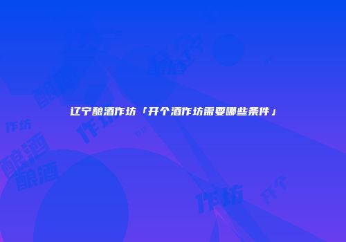 辽宁酿酒作坊「开个酒作坊需要哪些条件」
