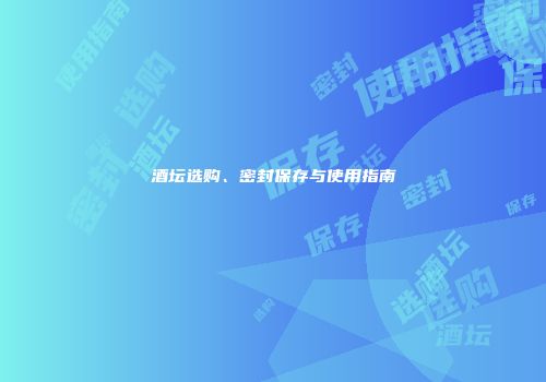 酒坛选购、密封保存与使用指南