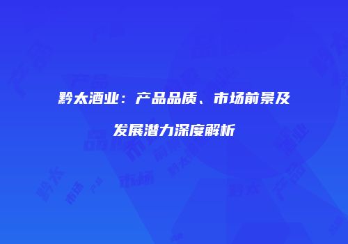 黔太酒业：产品品质、市场前景及发展潜力深度解析