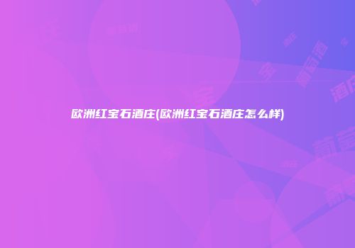 欧洲红宝石酒庄(欧洲红宝石酒庄怎么样)