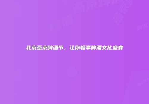 北京燕京啤酒节，让你畅享啤酒文化盛宴