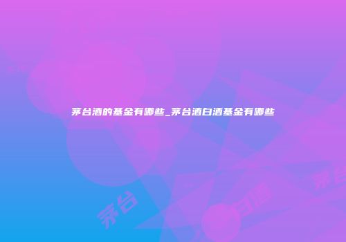 茅台酒的基金有哪些_茅台酒白酒基金有哪些