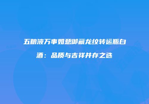 五粮液万事如意御藏龙纹转运瓶白酒：品质与吉祥并存之选