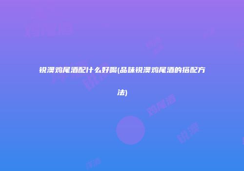 锐澳鸡尾酒配什么好喝(品味锐澳鸡尾酒的搭配方法)