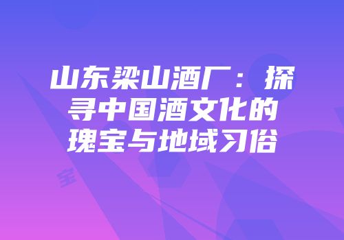 山东梁山酒厂：探寻中国酒文化的瑰宝与地域习俗
