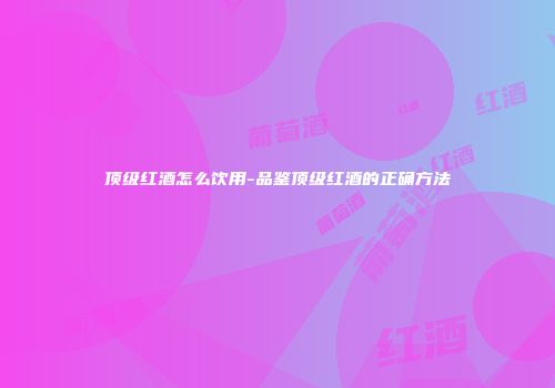 顶级红酒怎么饮用-品鉴顶级红酒的正确方法