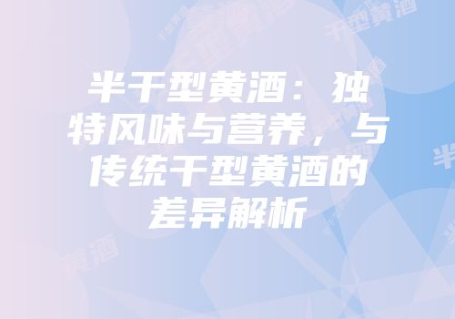 半干型黄酒：独特风味与营养，与传统干型黄酒的差异解析