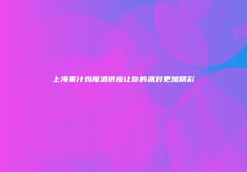 上海果汁鸡尾酒供应让你的派对更加精彩
