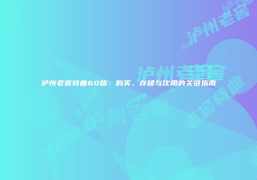 泸州老窖特曲60版：购买、存储与饮用的关键指南