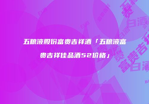 五粮液股份富贵吉祥酒「五粮液富贵吉祥佳品酒52价格」