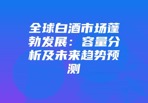 全球白酒市场蓬勃发展：容量分析及未来趋势预测