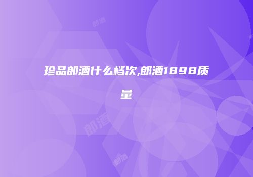 珍品郎酒什么档次,郎酒1898质量