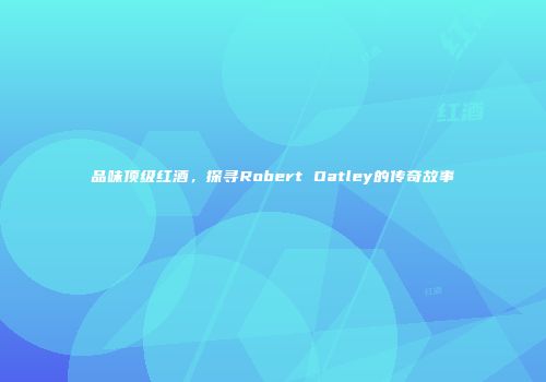 品味顶级红酒，探寻Robert Oatley的传奇故事
