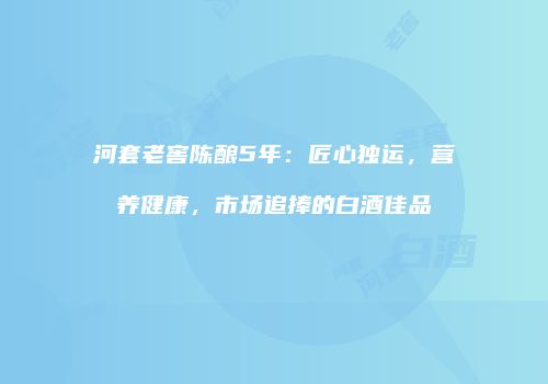 河套老窖陈酿5年：匠心独运，营养健康，市场追捧的白酒佳品
